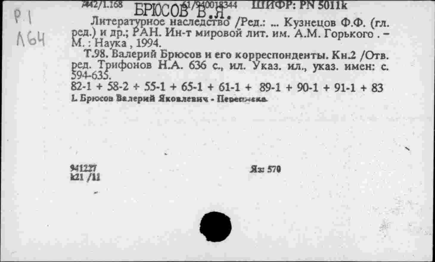 ﻿«42/1.168 БРЮС0ё!/К°й344 ШИФР: ря 50Пк
Литературное наследство* /Рея.: ... Кузнецов Ф.Ф. (гл. ред.) и др.; РАН. Ин-т мировой лит. им. А.М. Горького . -
М.: Наука , 1994.	н
Т.98. Валерий Брюсов и его корреспонденты. Кн2 /Отв. ^ед. Трифонов Н.А. 636 с., ил. Указ, ил., указ, имен: с. 82-1 + 58-2 + 55-1 + 65-1 + 61-1 + 89-1 + 90-1 + 91-1 + 83
Ь Брюсов Валерий Яковлевич • Перес»«кв
94Ш7 к21 /11
Я® 57«